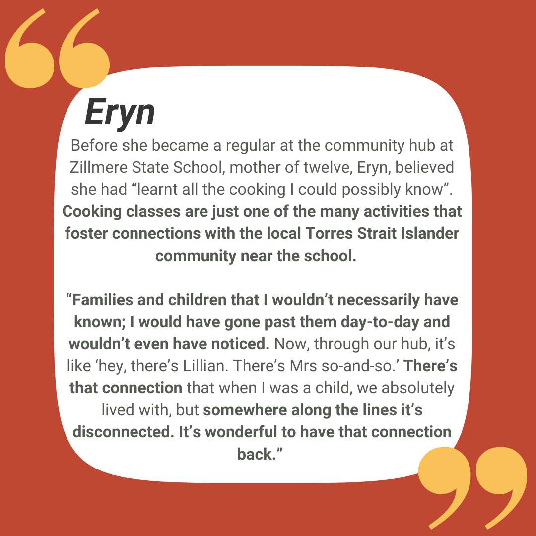 Before she became a regular at the community hub at Zillmere State School, mother of twelve, Eryn, believed she had “learnt all the cooking I could possibly know”. Cooking classes are just one of the many activities that foster connections with the local Torres Strait Islander community near the school. “Families and children that I wouldn’t necessarily have known; I would have gone past them day-to-day and wouldn’t even have noticed. Now, through our hub, it’s like ‘hey, there’s Lillian. There’s Mrs so-and-so.’ There’s that connection that when I was a child, we absolutely lived with, but somewhere along the lines it’s disconnected. It’s wonderful to have that connection back.”